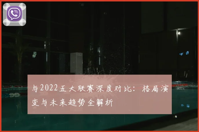 与2022五大联赛深度对比：格局演变与未来趋势全解析