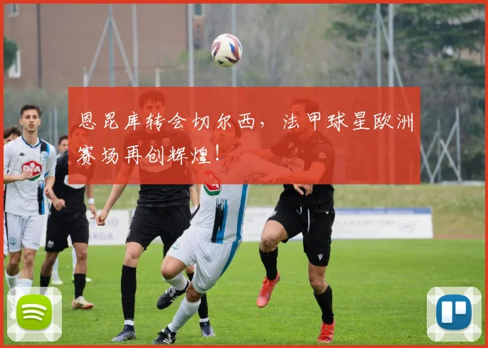 恩昆库转会切尔西，法甲球星欧洲赛场再创辉煌！