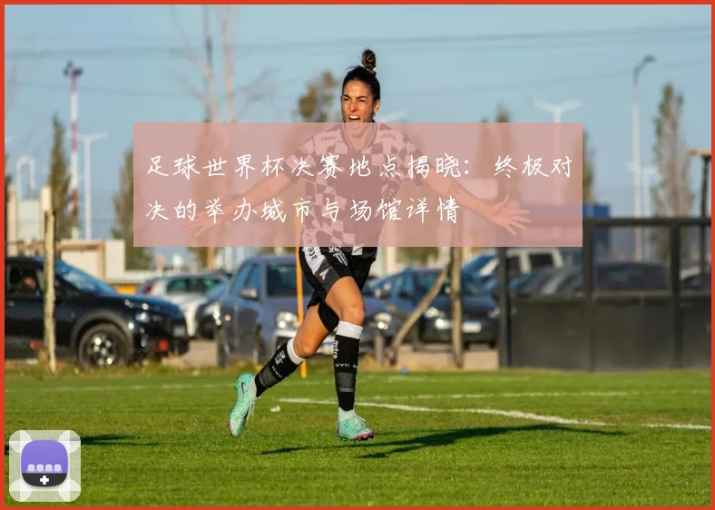 足球世界杯决赛地点揭晓：终极对决的举办城市与场馆详情