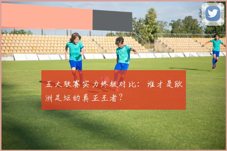 五大联赛实力终极对比：谁才是欧洲足坛的真正王者？